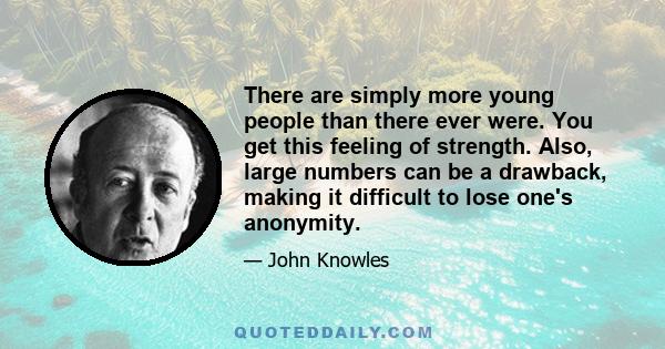 There are simply more young people than there ever were. You get this feeling of strength. Also, large numbers can be a drawback, making it difficult to lose one's anonymity.