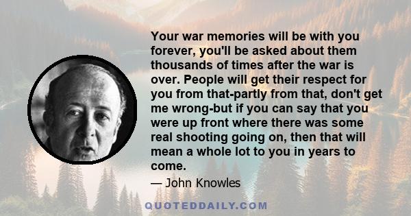 Your war memories will be with you forever, you'll be asked about them thousands of times after the war is over. People will get their respect for you from that-partly from that, don't get me wrong-but if you can say