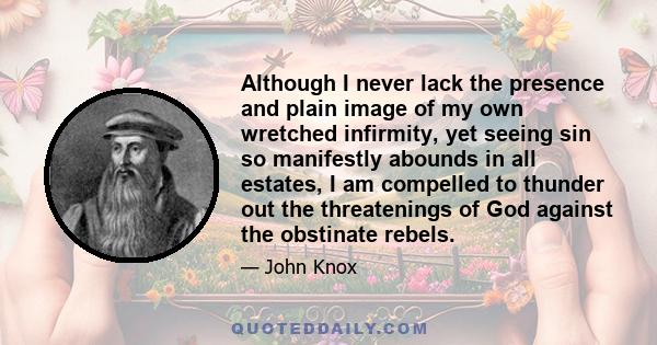 Although I never lack the presence and plain image of my own wretched infirmity, yet seeing sin so manifestly abounds in all estates, I am compelled to thunder out the threatenings of God against the obstinate rebels.