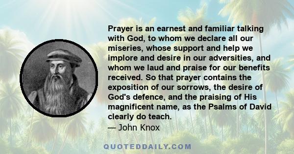 Prayer is an earnest and familiar talking with God, to whom we declare all our miseries, whose support and help we implore and desire in our adversities, and whom we laud and praise for our benefits received. So that