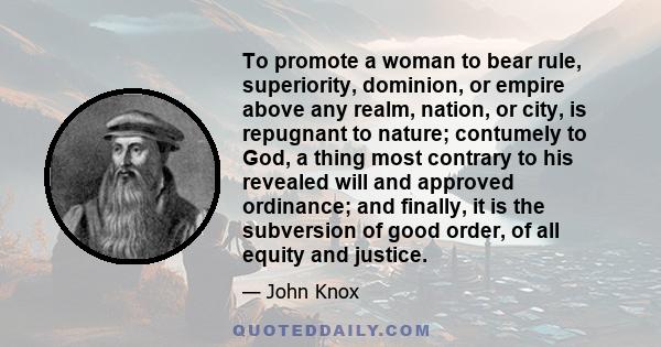 To promote a woman to bear rule, superiority, dominion, or empire above any realm, nation, or city, is repugnant to nature; contumely to God, a thing most contrary to his revealed will and approved ordinance; and