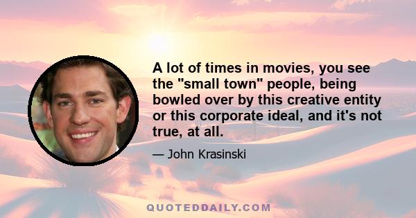 A lot of times in movies, you see the small town people, being bowled over by this creative entity or this corporate ideal, and it's not true, at all.