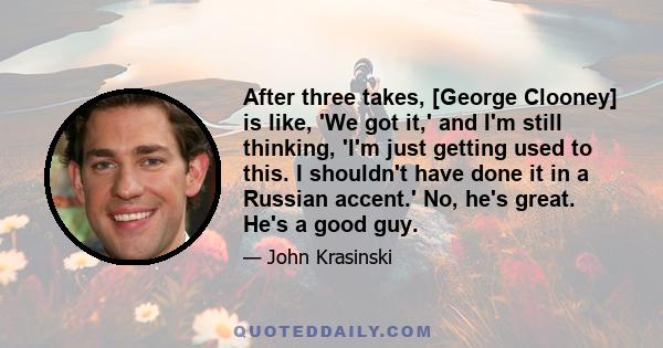 After three takes, [George Clooney] is like, 'We got it,' and I'm still thinking, 'I'm just getting used to this. I shouldn't have done it in a Russian accent.' No, he's great. He's a good guy.