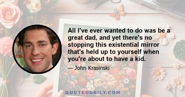 All I've ever wanted to do was be a great dad, and yet there's no stopping this existential mirror that's held up to yourself when you're about to have a kid.