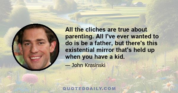 All the cliches are true about parenting. All I've ever wanted to do is be a father, but there's this existential mirror that's held up when you have a kid.