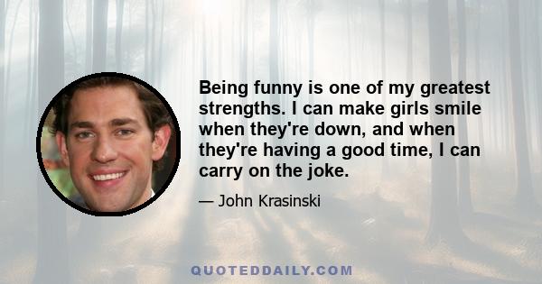 Being funny is one of my greatest strengths. I can make girls smile when they're down, and when they're having a good time, I can carry on the joke.