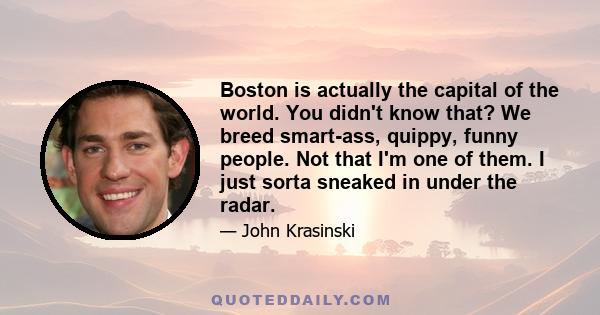 Boston is actually the capital of the world. You didn't know that? We breed smart-ass, quippy, funny people. Not that I'm one of them. I just sorta sneaked in under the radar.