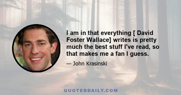 I am in that everything [ David Foster Wallace] writes is pretty much the best stuff I've read, so that makes me a fan I guess.