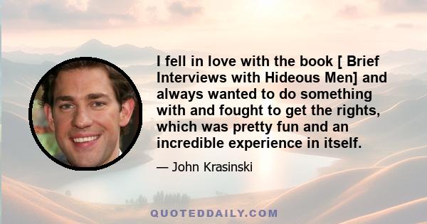 I fell in love with the book [ Brief Interviews with Hideous Men] and always wanted to do something with and fought to get the rights, which was pretty fun and an incredible experience in itself.