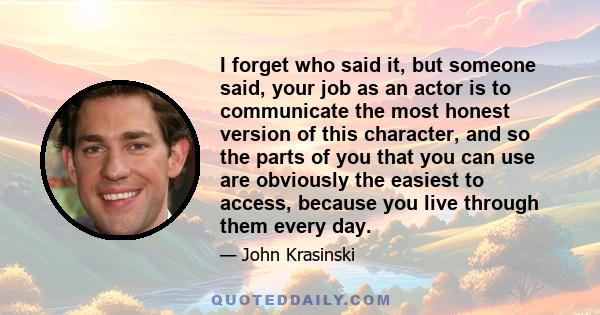 I forget who said it, but someone said, your job as an actor is to communicate the most honest version of this character, and so the parts of you that you can use are obviously the easiest to access, because you live