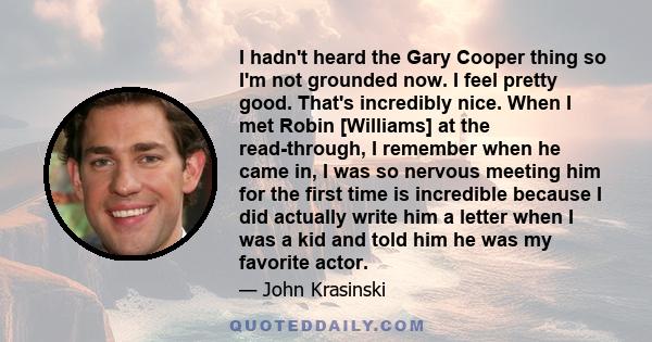 I hadn't heard the Gary Cooper thing so I'm not grounded now. I feel pretty good. That's incredibly nice. When I met Robin [Williams] at the read-through, I remember when he came in, I was so nervous meeting him for the 