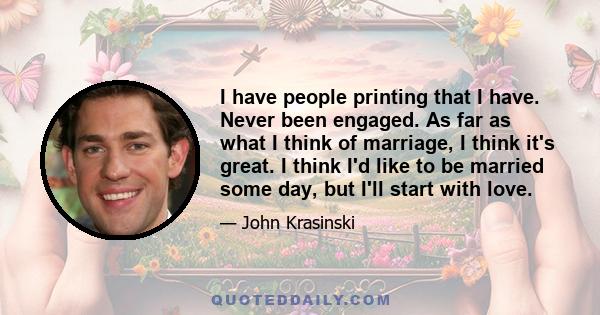 I have people printing that I have. Never been engaged. As far as what I think of marriage, I think it's great. I think I'd like to be married some day, but I'll start with love.