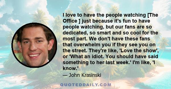 I love to have the people watching [The Office ] just because it's fun to have people watching, but our fans are so dedicated, so smart and so cool for the most part. We don't have these fans that overwhelm you if they