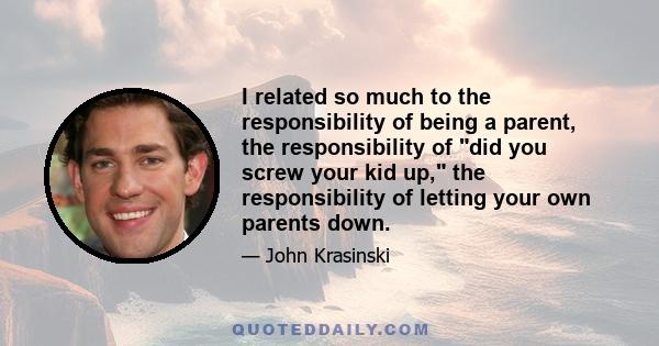 I related so much to the responsibility of being a parent, the responsibility of did you screw your kid up, the responsibility of letting your own parents down.