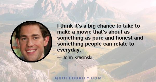 I think it's a big chance to take to make a movie that's about as something as pure and honest and something people can relate to everyday.