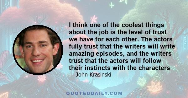 I think one of the coolest things about the job is the level of trust we have for each other. The actors fully trust that the writers will write amazing episodes, and the writers trust that the actors will follow their