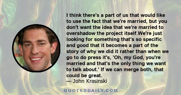 I think there's a part of us that would like to use the fact that we're married, but you don't want the idea that we're married to overshadow the project itself.We're just looking for something that's so specific and