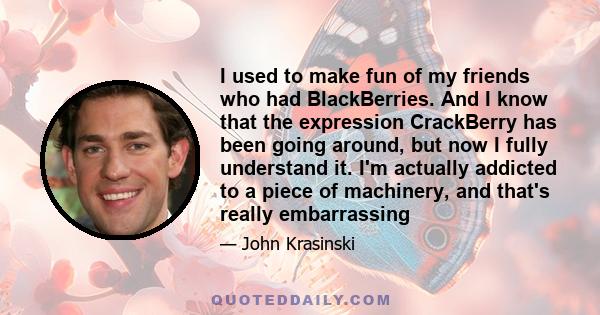 I used to make fun of my friends who had BlackBerries. And I know that the expression CrackBerry has been going around, but now I fully understand it. I'm actually addicted to a piece of machinery, and that's really