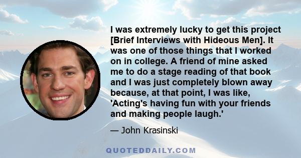 I was extremely lucky to get this project [Brief Interviews with Hideous Men]. It was one of those things that I worked on in college. A friend of mine asked me to do a stage reading of that book and I was just