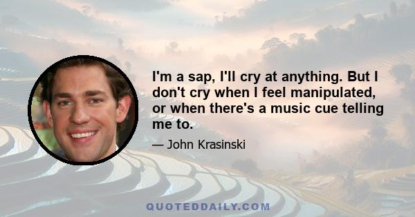 I'm a sap, I'll cry at anything. But I don't cry when I feel manipulated, or when there's a music cue telling me to.