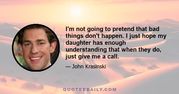 I'm not going to pretend that bad things don't happen. I just hope my daughter has enough understanding that when they do, just give me a call.