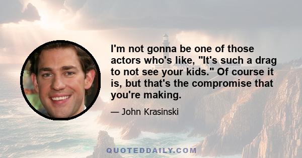 I'm not gonna be one of those actors who's like, It's such a drag to not see your kids. Of course it is, but that's the compromise that you're making.