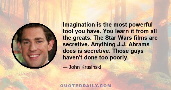 Imagination is the most powerful tool you have. You learn it from all the greats. The Star Wars films are secretive. Anything J.J. Abrams does is secretive. Those guys haven't done too poorly.