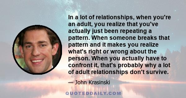 In a lot of relationships, when you're an adult, you realize that you've actually just been repeating a pattern. When someone breaks that pattern and it makes you realize what's right or wrong about the person. When you 