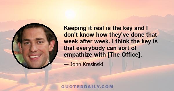 Keeping it real is the key and I don't know how they've done that week after week. I think the key is that everybody can sort of empathize with [The Office].