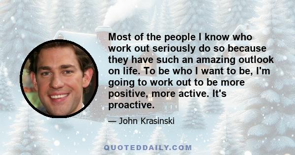 Most of the people I know who work out seriously do so because they have such an amazing outlook on life. To be who I want to be, I'm going to work out to be more positive, more active. It's proactive.