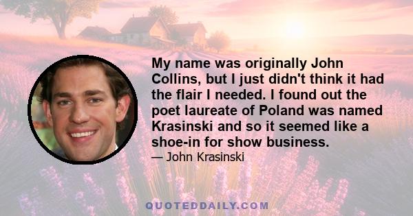 My name was originally John Collins, but I just didn't think it had the flair I needed. I found out the poet laureate of Poland was named Krasinski and so it seemed like a shoe-in for show business.