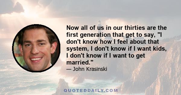 Now all of us in our thirties are the first generation that get to say, I don't know how I feel about that system, I don't know if I want kids, I don't know if I want to get married.