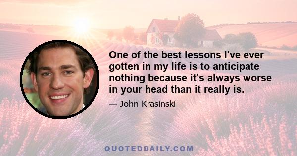 One of the best lessons I've ever gotten in my life is to anticipate nothing because it's always worse in your head than it really is.