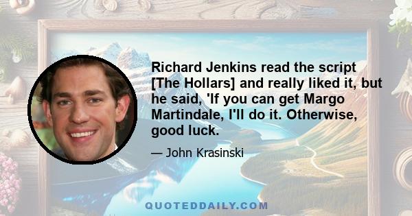 Richard Jenkins read the script [The Hollars] and really liked it, but he said, 'If you can get Margo Martindale, I'll do it. Otherwise, good luck.