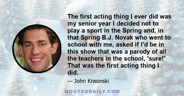 The first acting thing I ever did was my senior year I decided not to play a sport in the Spring and, in that Spring B.J. Novak who went to school with me, asked if I'd be in this show that was a parody of all the