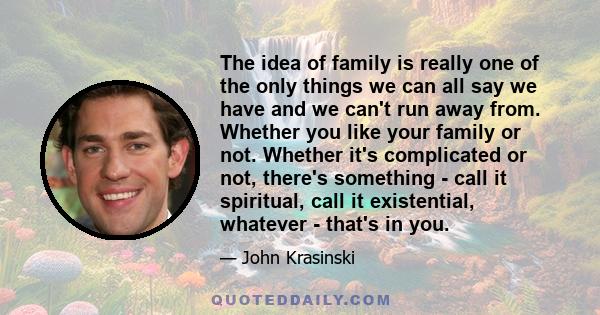 The idea of family is really one of the only things we can all say we have and we can't run away from. Whether you like your family or not. Whether it's complicated or not, there's something - call it spiritual, call it 