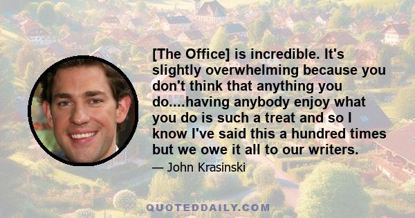 [The Office] is incredible. It's slightly overwhelming because you don't think that anything you do....having anybody enjoy what you do is such a treat and so I know I've said this a hundred times but we owe it all to