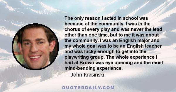 The only reason I acted in school was because of the community. I was in the chorus of every play and was never the lead other than one time, but to me it was about the community. I was an English major and my whole