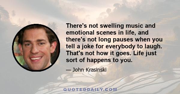 There's not swelling music and emotional scenes in life, and there's not long pauses when you tell a joke for everybody to laugh. That's not how it goes. Life just sort of happens to you.