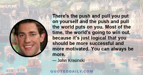 There's the push and pull you put on yourself and the push and pull the world puts on you. Most of the time, the world's going to win out, because it's just logical that you should be more successful and more motivated. 