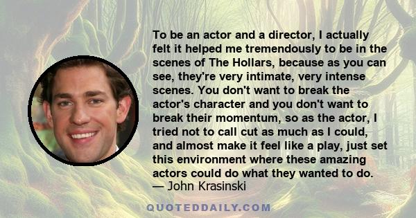 To be an actor and a director, I actually felt it helped me tremendously to be in the scenes of The Hollars, because as you can see, they're very intimate, very intense scenes. You don't want to break the actor's