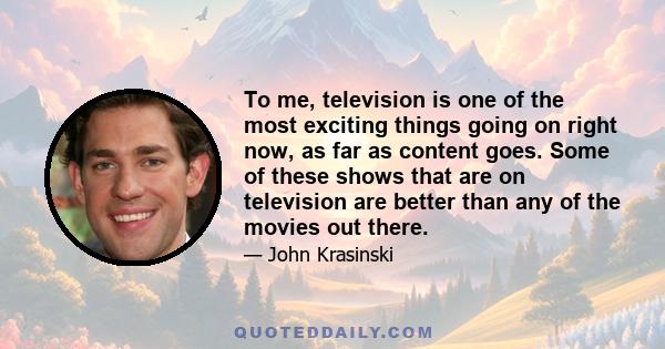 To me, television is one of the most exciting things going on right now, as far as content goes. Some of these shows that are on television are better than any of the movies out there.