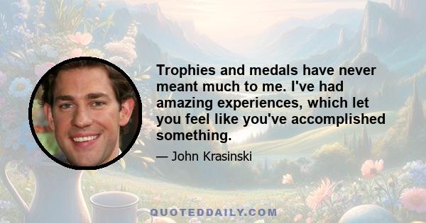 Trophies and medals have never meant much to me. I've had amazing experiences, which let you feel like you've accomplished something.