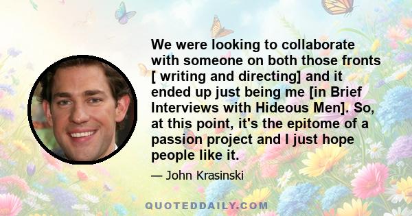 We were looking to collaborate with someone on both those fronts [ writing and directing] and it ended up just being me [in Brief Interviews with Hideous Men]. So, at this point, it's the epitome of a passion project