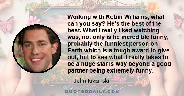 Working with Robin Williams, what can you say? He's the best of the best. What I really liked watching was, not only is he incredible funny, probably the funniest person on Earth which is a tough award to give out, but