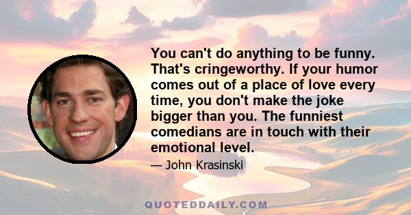 You can't do anything to be funny. That's cringeworthy. If your humor comes out of a place of love every time, you don't make the joke bigger than you. The funniest comedians are in touch with their emotional level.