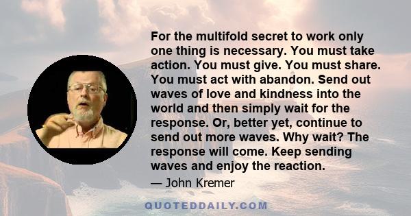 For the multifold secret to work only one thing is necessary. You must take action. You must give. You must share. You must act with abandon. Send out waves of love and kindness into the world and then simply wait for