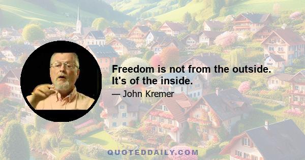 Freedom is not from the outside. It's of the inside.