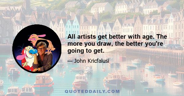 All artists get better with age. The more you draw, the better you're going to get.