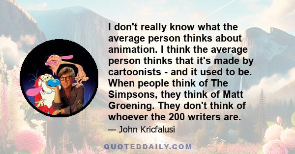 I don't really know what the average person thinks about animation. I think the average person thinks that it's made by cartoonists - and it used to be. When people think of The Simpsons, they think of Matt Groening.